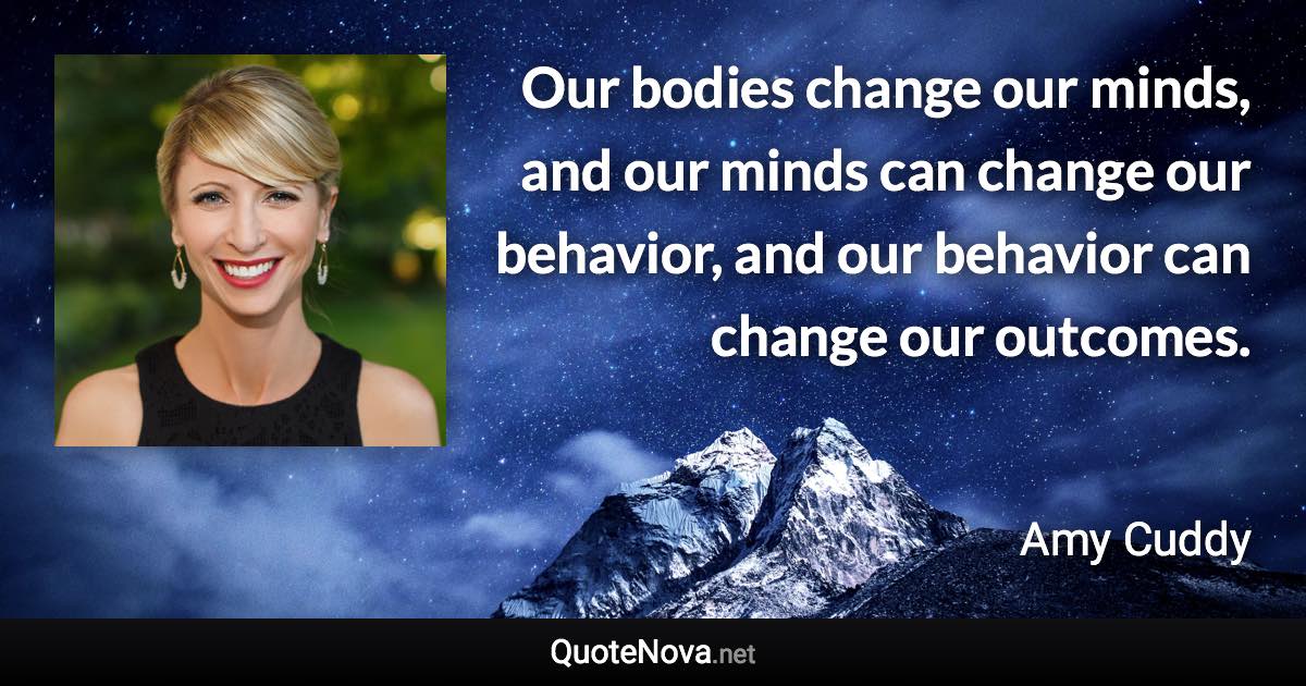 Our bodies change our minds, and our minds can change our behavior, and our behavior can change our outcomes. - Amy Cuddy quote