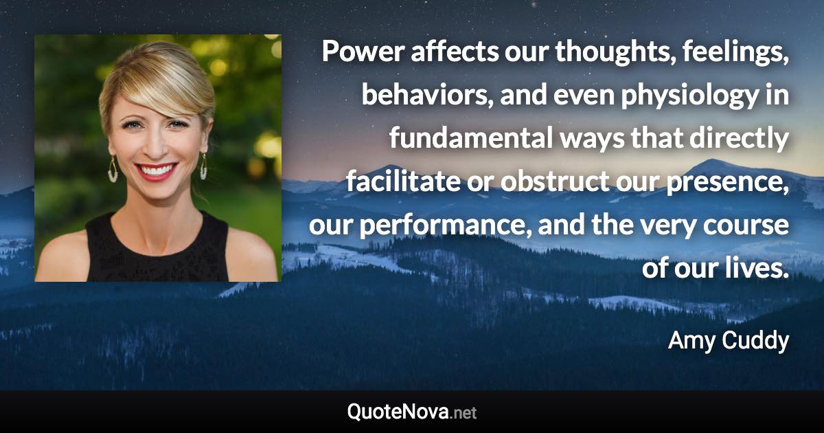 Power affects our thoughts, feelings, behaviors, and even physiology in fundamental ways that directly facilitate or obstruct our presence, our performance, and the very course of our lives. - Amy Cuddy quote