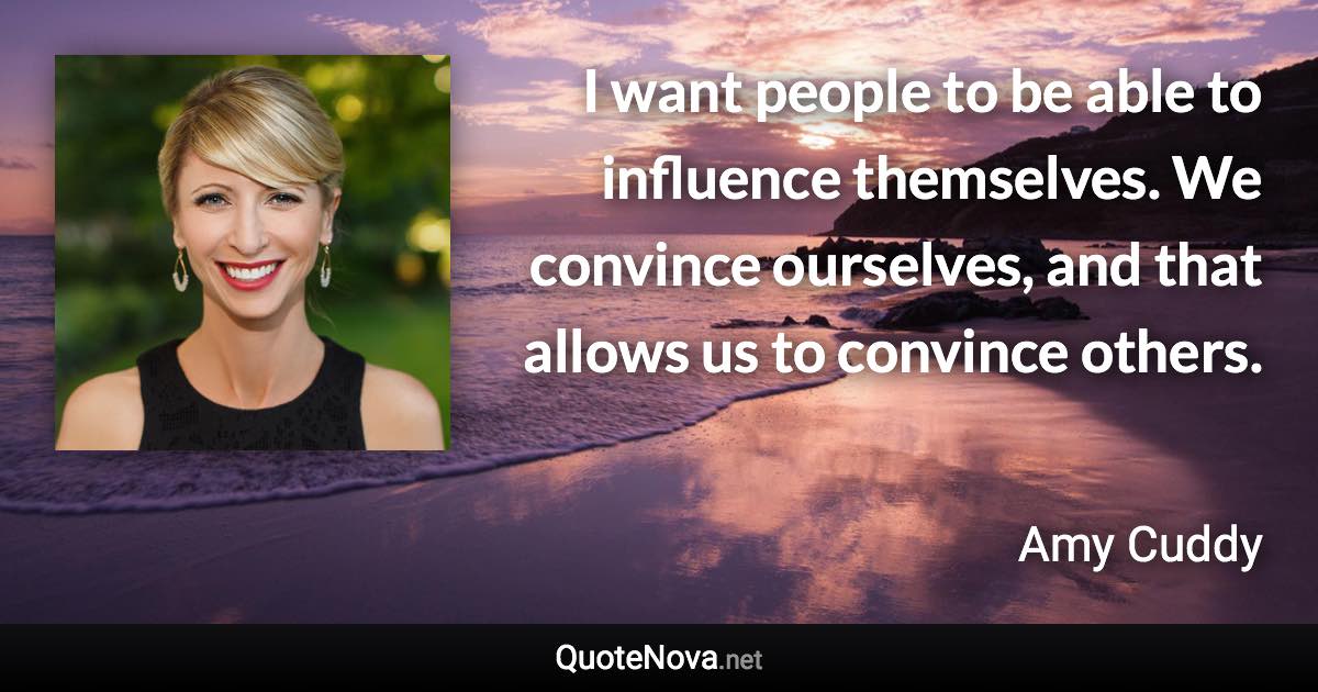 I want people to be able to influence themselves. We convince ourselves, and that allows us to convince others. - Amy Cuddy quote