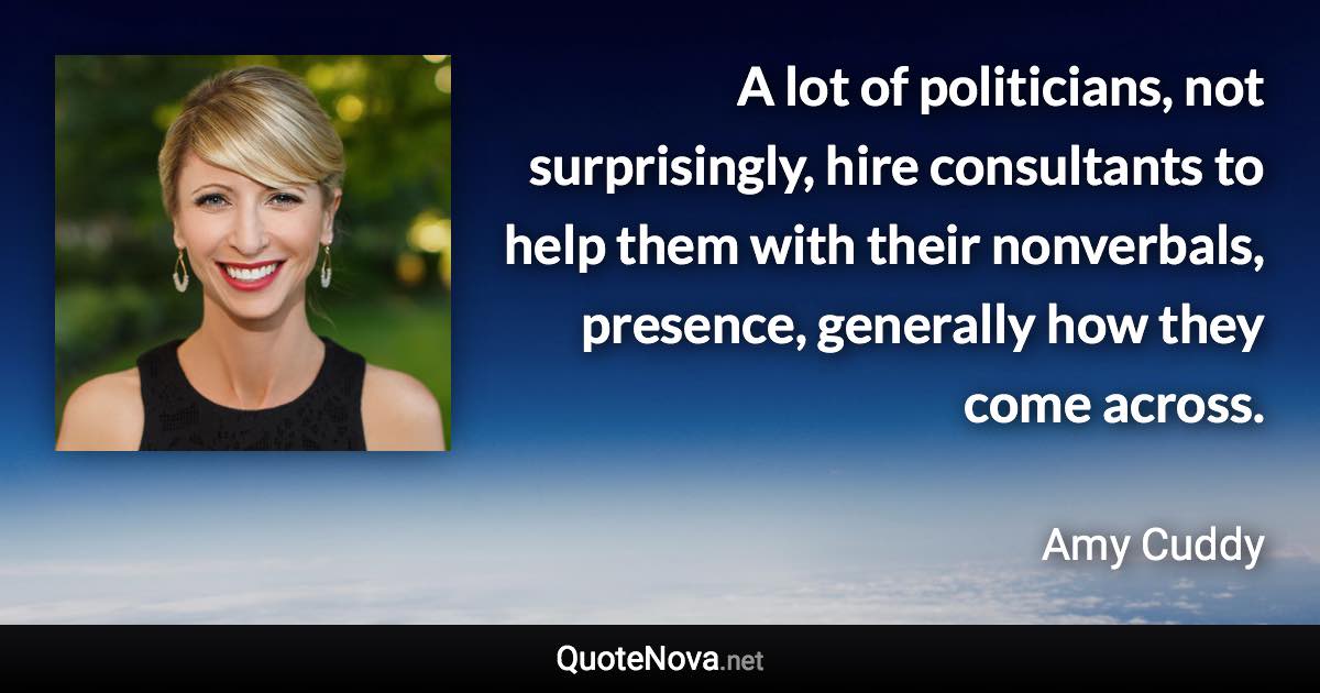 A lot of politicians, not surprisingly, hire consultants to help them with their nonverbals, presence, generally how they come across. - Amy Cuddy quote