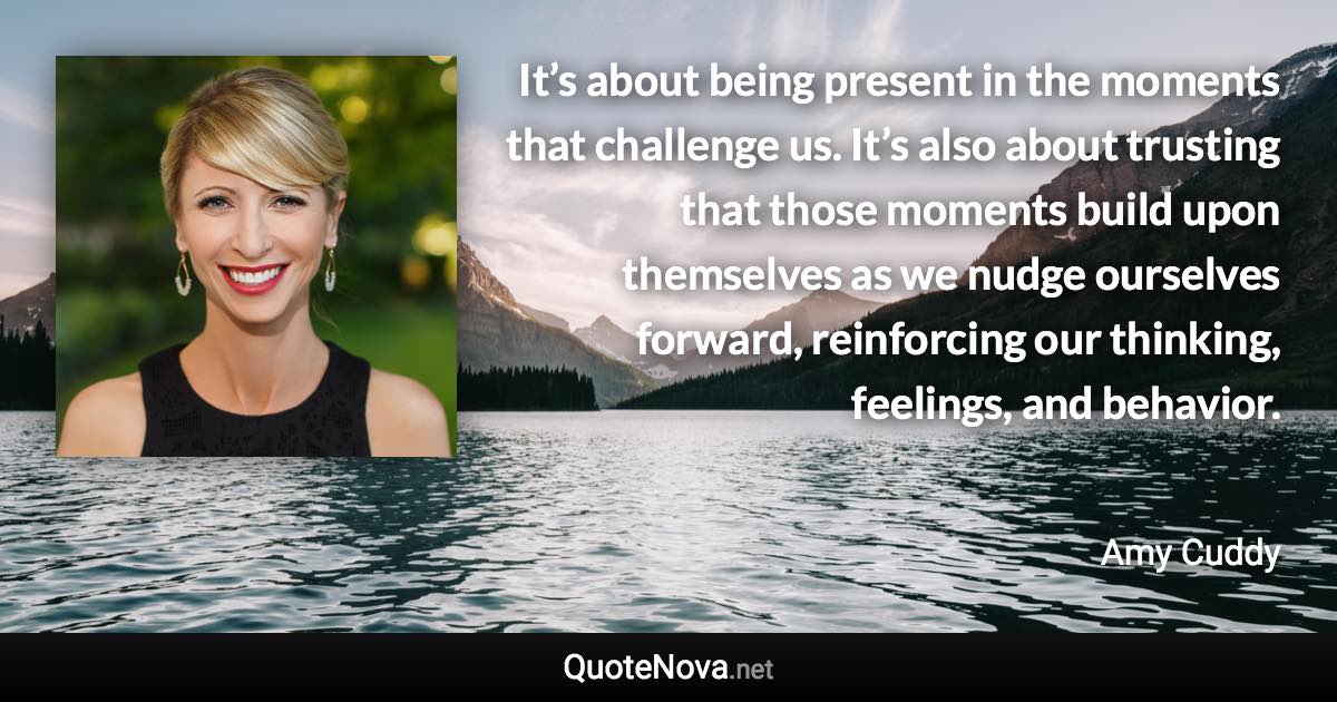 It’s about being present in the moments that challenge us. It’s also about trusting that those moments build upon themselves as we nudge ourselves forward, reinforcing our thinking, feelings, and behavior. - Amy Cuddy quote