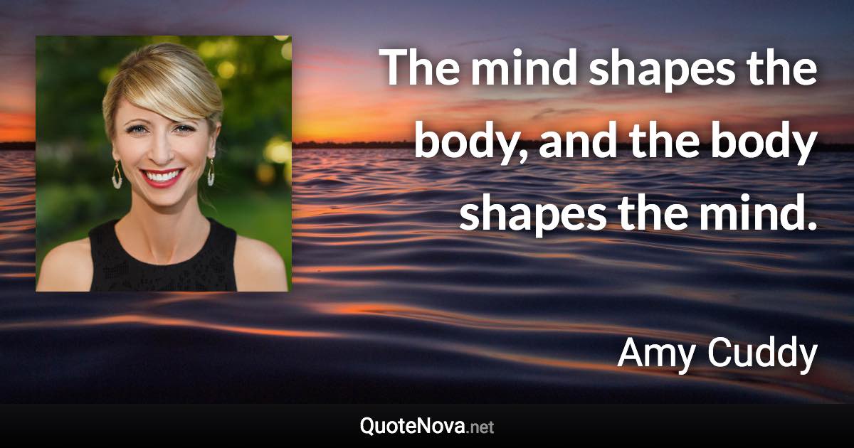 The mind shapes the body, and the body shapes the mind. - Amy Cuddy quote