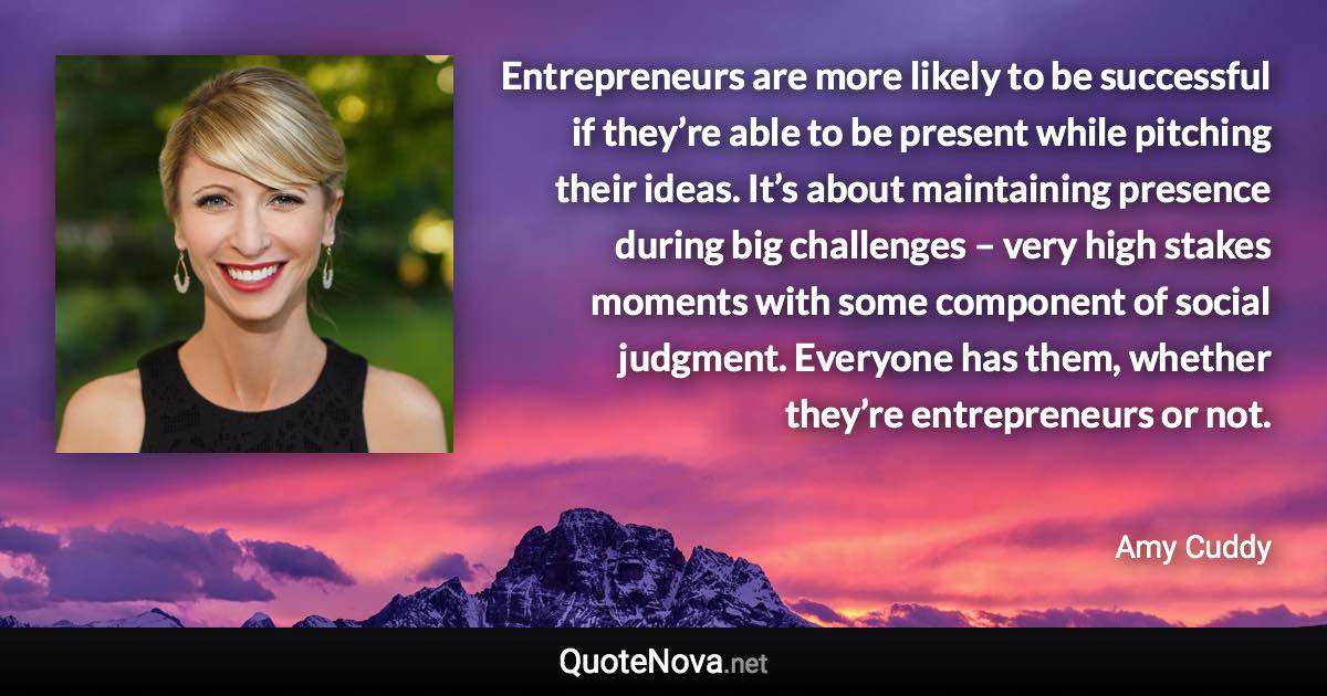 Entrepreneurs are more likely to be successful if they’re able to be present while pitching their ideas. It’s about maintaining presence during big challenges – very high stakes moments with some component of social judgment. Everyone has them, whether they’re entrepreneurs or not. - Amy Cuddy quote