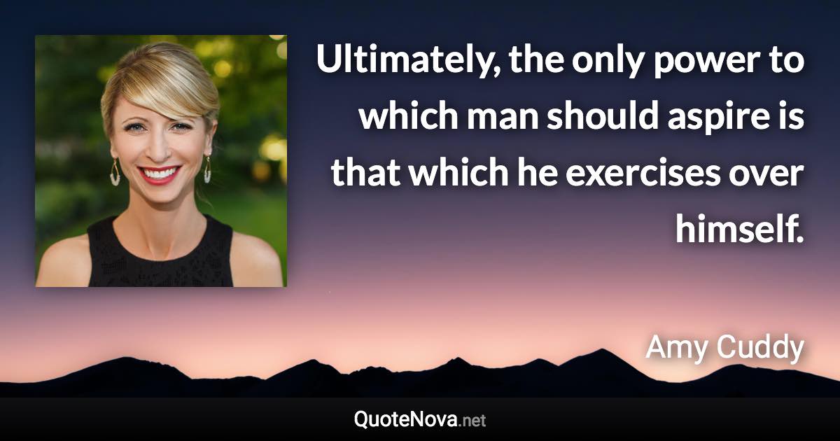 Ultimately, the only power to which man should aspire is that which he exercises over himself. - Amy Cuddy quote
