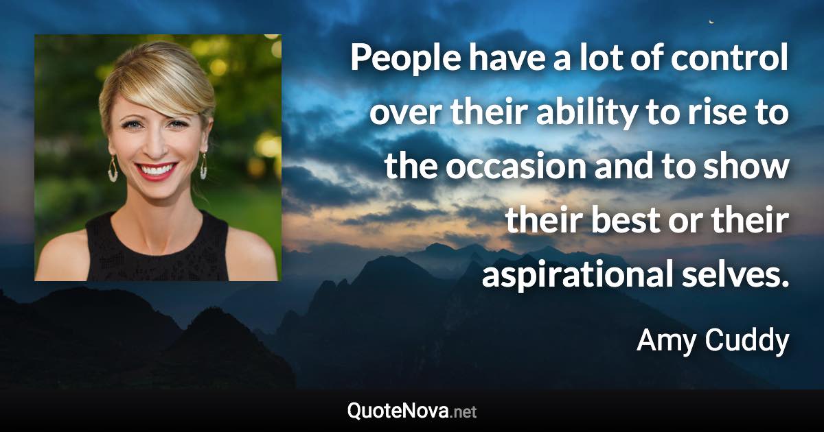 People have a lot of control over their ability to rise to the occasion and to show their best or their aspirational selves. - Amy Cuddy quote