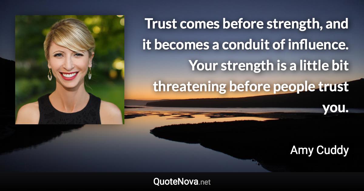 Trust comes before strength, and it becomes a conduit of influence. Your strength is a little bit threatening before people trust you. - Amy Cuddy quote