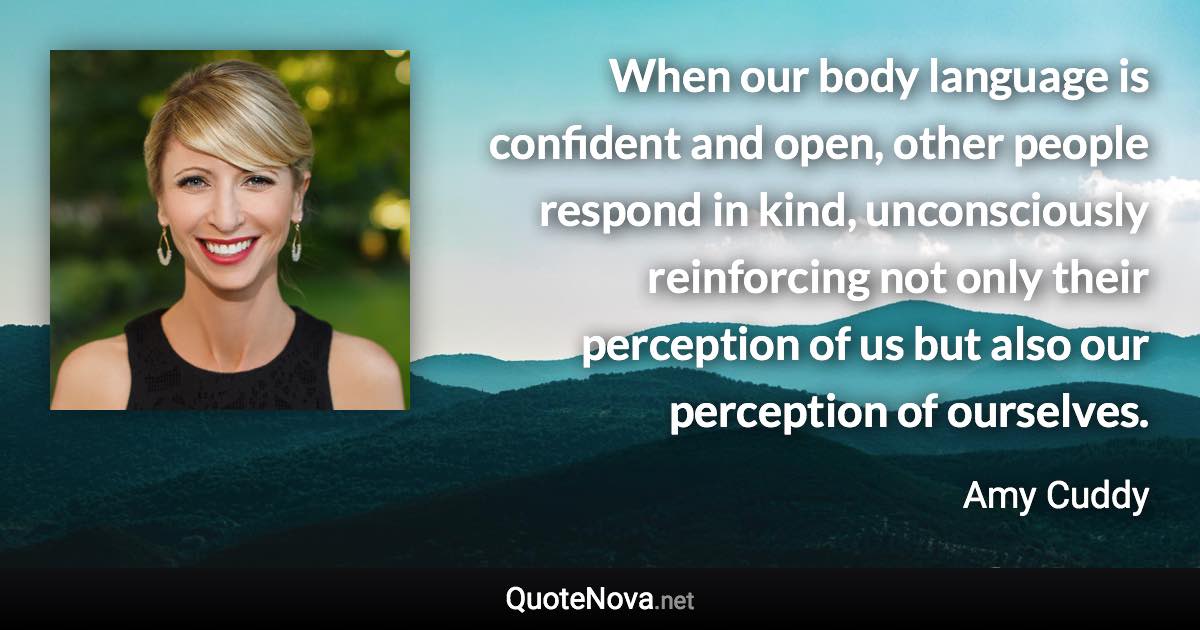 When our body language is confident and open, other people respond in kind, unconsciously reinforcing not only their perception of us but also our perception of ourselves. - Amy Cuddy quote