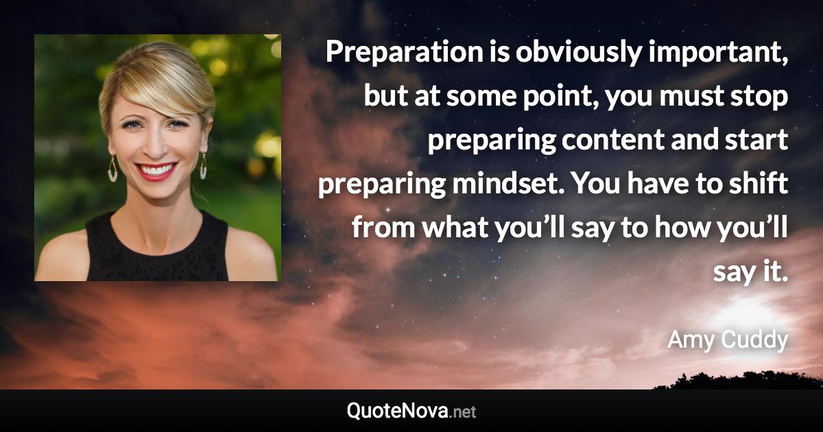 Preparation is obviously important, but at some point, you must stop preparing content and start preparing mindset. You have to shift from what you’ll say to how you’ll say it. - Amy Cuddy quote