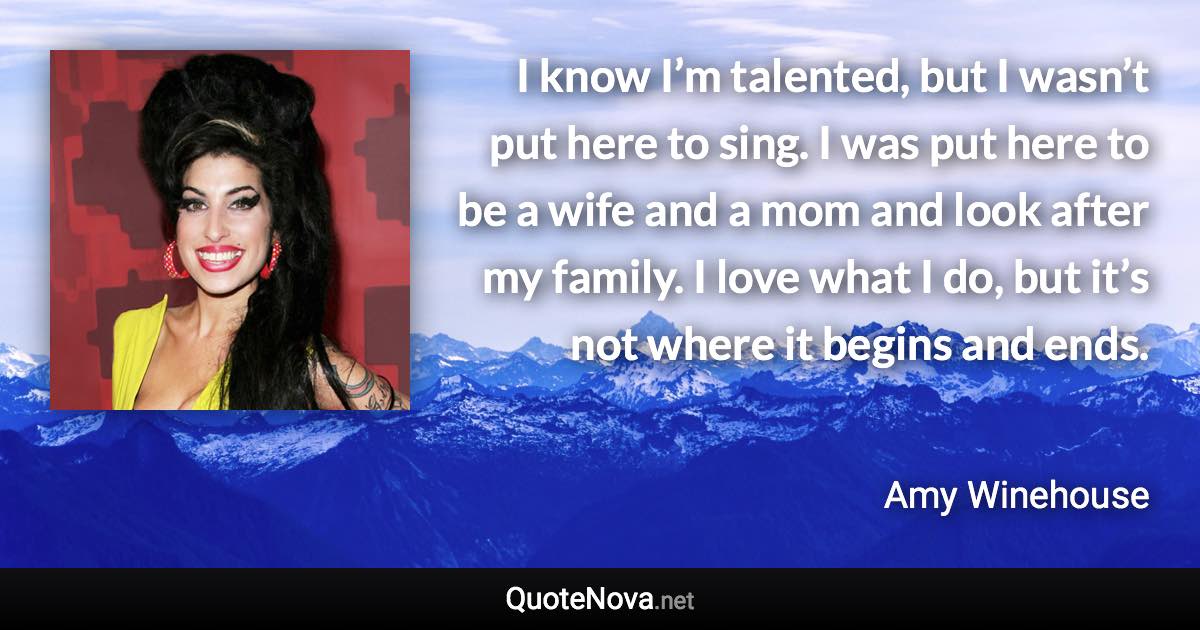 I know I’m talented, but I wasn’t put here to sing. I was put here to be a wife and a mom and look after my family. I love what I do, but it’s not where it begins and ends. - Amy Winehouse quote