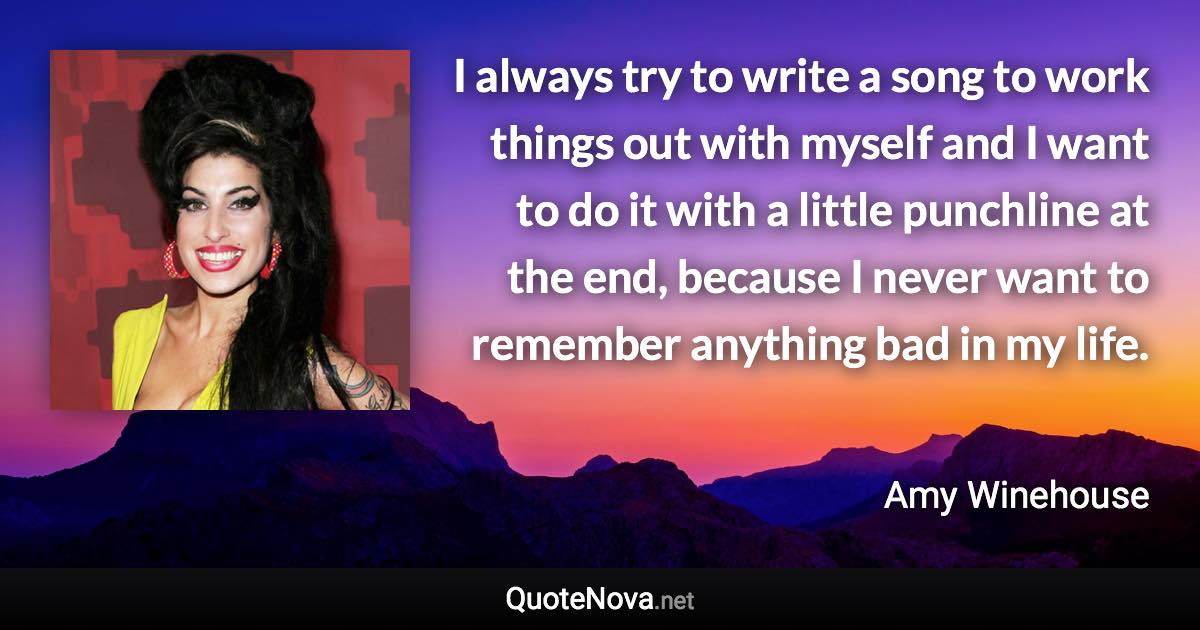 I always try to write a song to work things out with myself and I want to do it with a little punchline at the end, because I never want to remember anything bad in my life. - Amy Winehouse quote