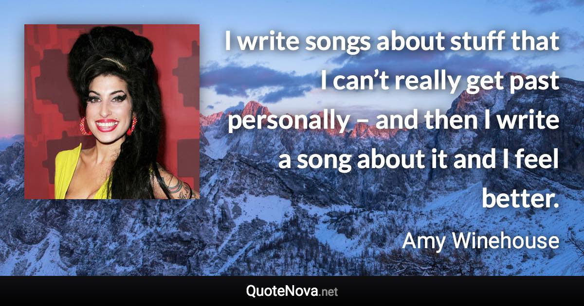 I write songs about stuff that I can’t really get past personally – and then I write a song about it and I feel better. - Amy Winehouse quote