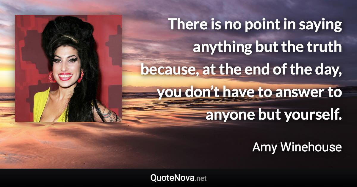 There is no point in saying anything but the truth because, at the end of the day, you don’t have to answer to anyone but yourself. - Amy Winehouse quote
