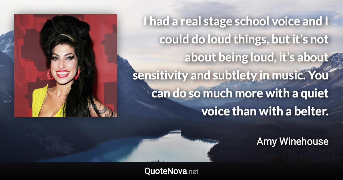 I had a real stage school voice and I could do loud things, but it’s not about being loud, it’s about sensitivity and subtlety in music. You can do so much more with a quiet voice than with a belter. - Amy Winehouse quote