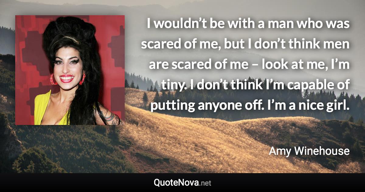 I wouldn’t be with a man who was scared of me, but I don’t think men are scared of me – look at me, I’m tiny. I don’t think I’m capable of putting anyone off. I’m a nice girl. - Amy Winehouse quote