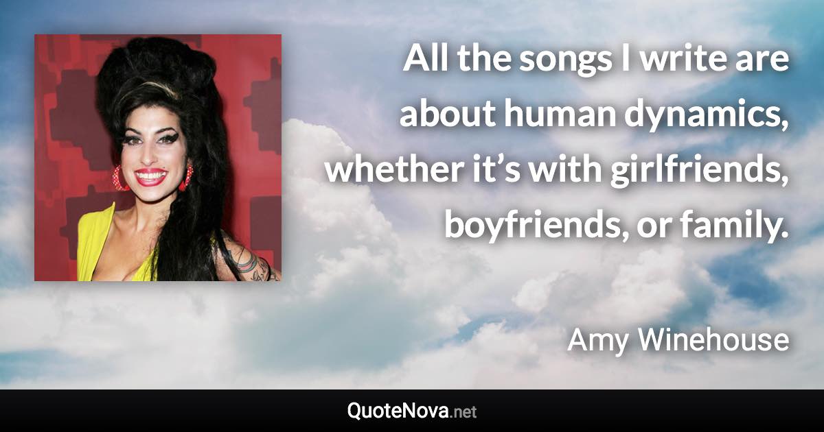 All the songs I write are about human dynamics, whether it’s with girlfriends, boyfriends, or family. - Amy Winehouse quote