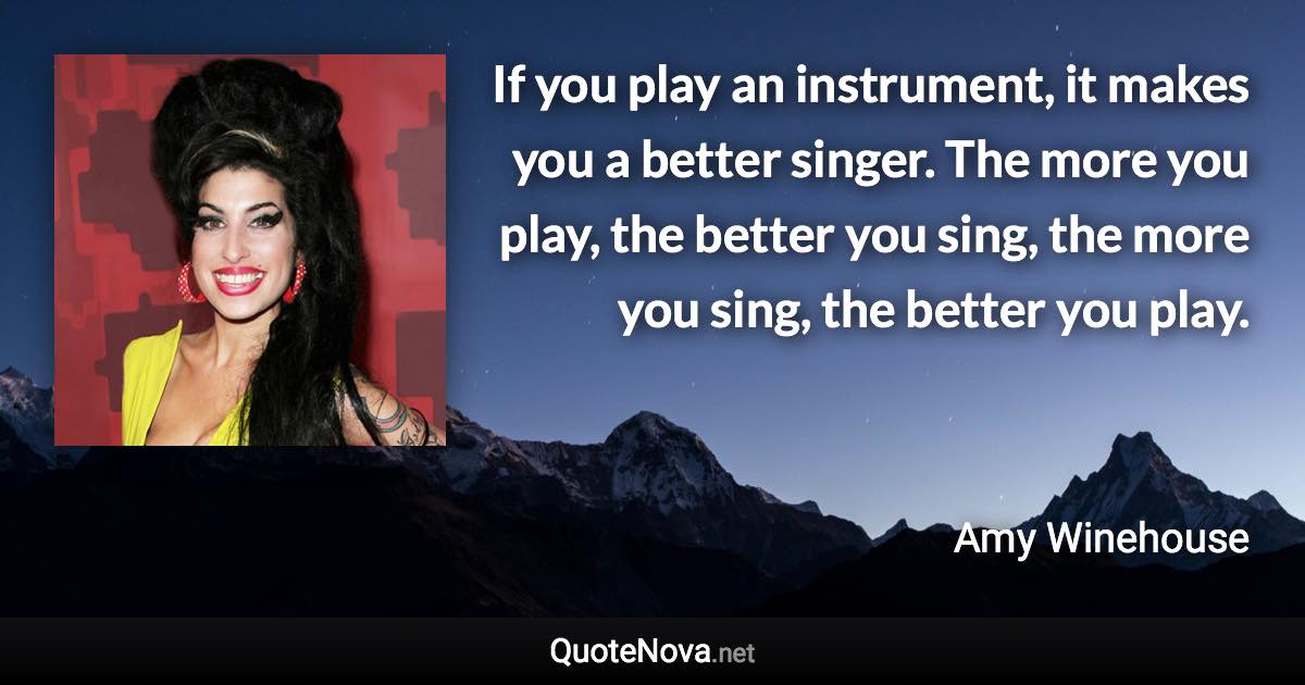 If you play an instrument, it makes you a better singer. The more you play, the better you sing, the more you sing, the better you play. - Amy Winehouse quote