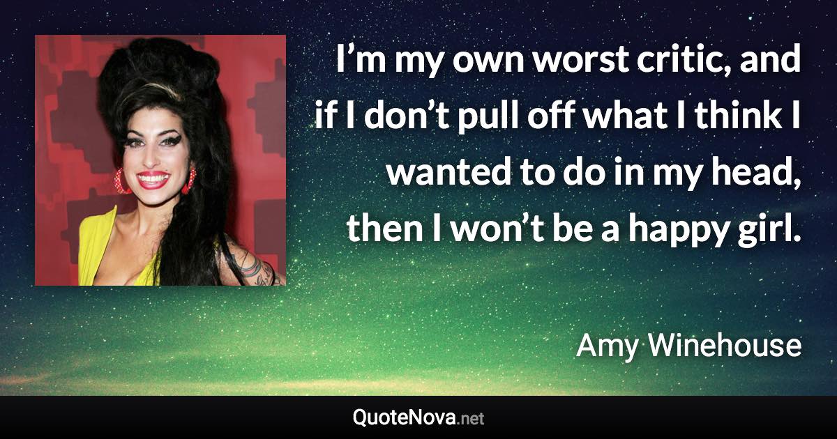 I’m my own worst critic, and if I don’t pull off what I think I wanted to do in my head, then I won’t be a happy girl. - Amy Winehouse quote