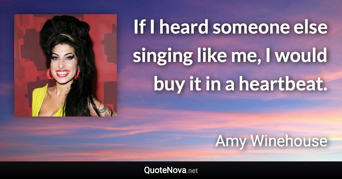 If I heard someone else singing like me, I would buy it in a heartbeat. - Amy Winehouse quote