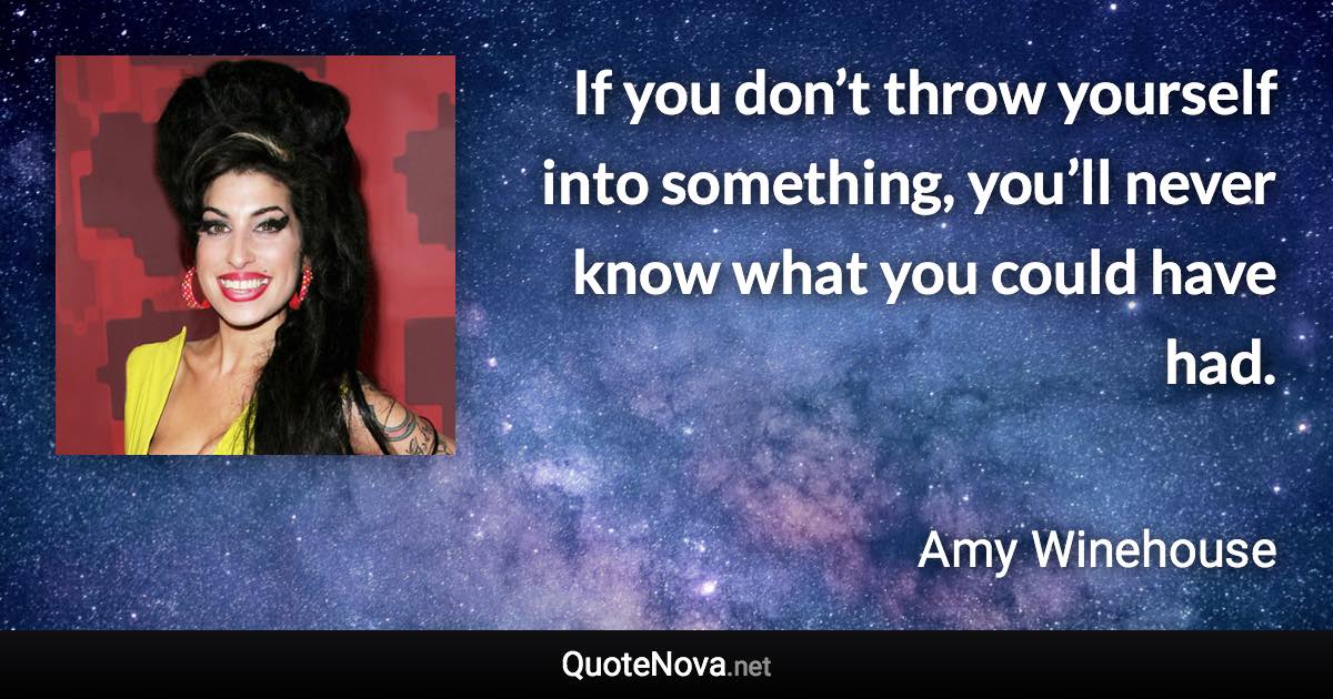 If you don’t throw yourself into something, you’ll never know what you could have had. - Amy Winehouse quote
