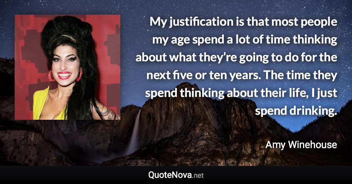 My justification is that most people my age spend a lot of time thinking about what they’re going to do for the next five or ten years. The time they spend thinking about their life, I just spend drinking. - Amy Winehouse quote