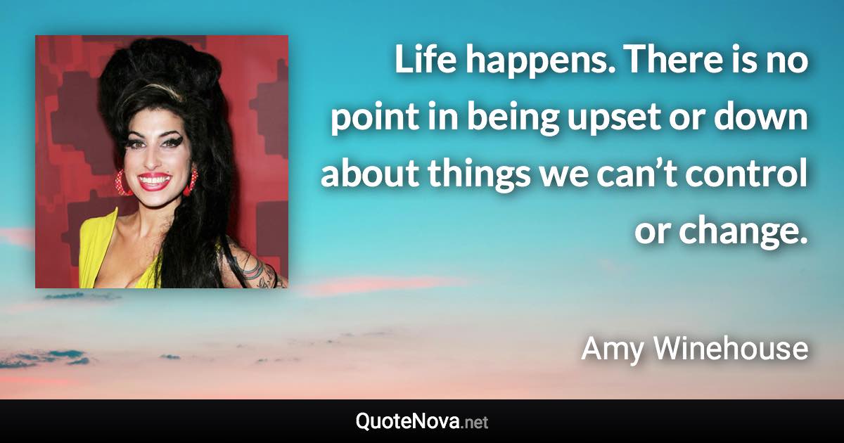 Life happens. There is no point in being upset or down about things we can’t control or change. - Amy Winehouse quote