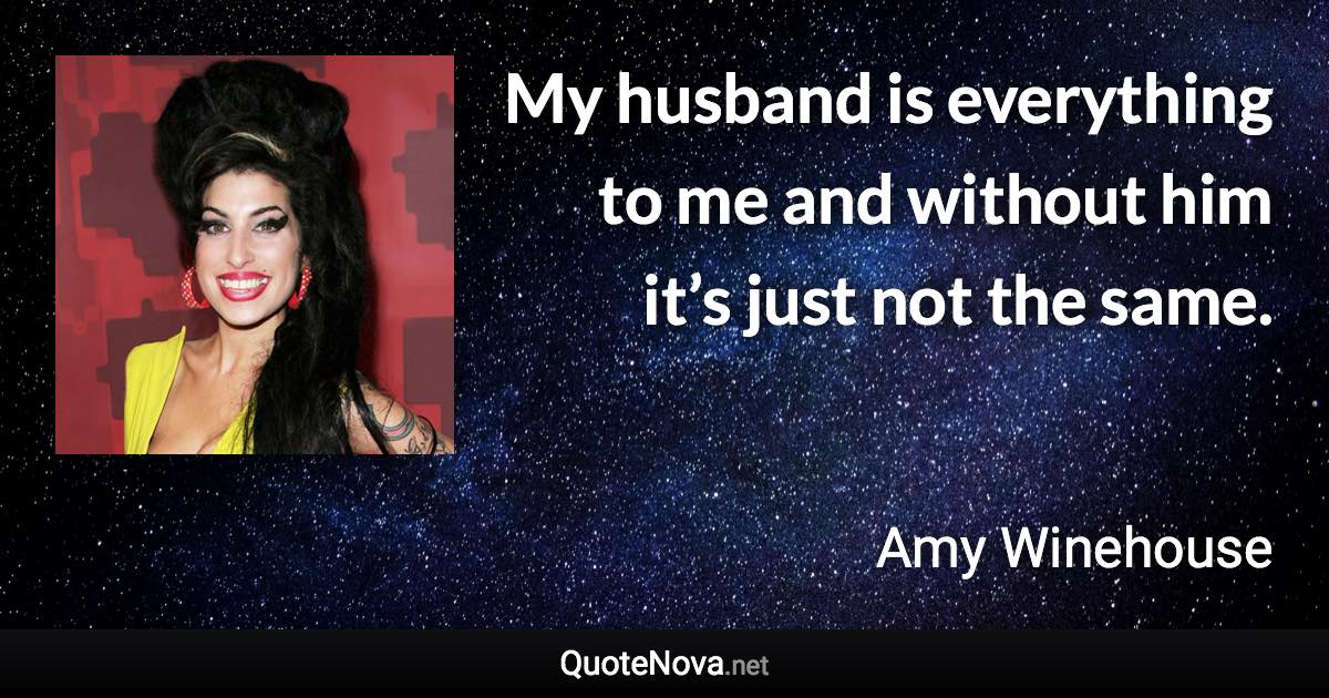 My husband is everything to me and without him it’s just not the same. - Amy Winehouse quote