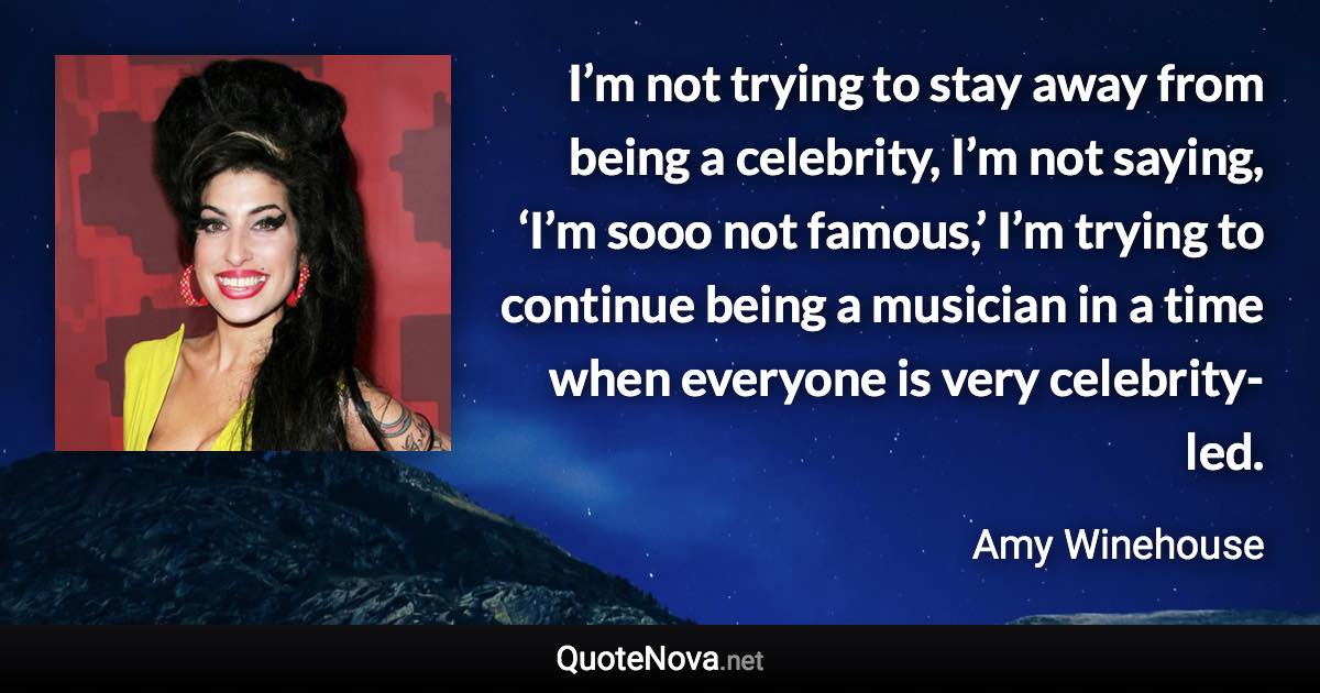 I’m not trying to stay away from being a celebrity, I’m not saying, ‘I’m sooo not famous,’ I’m trying to continue being a musician in a time when everyone is very celebrity-led. - Amy Winehouse quote