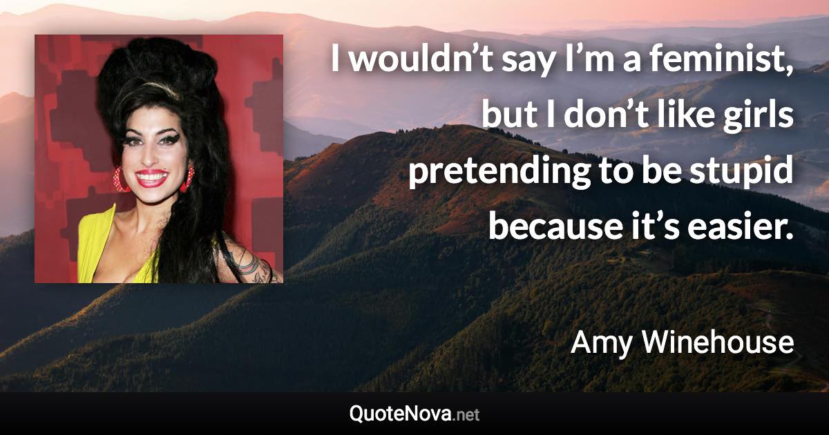 I wouldn’t say I’m a feminist, but I don’t like girls pretending to be stupid because it’s easier. - Amy Winehouse quote