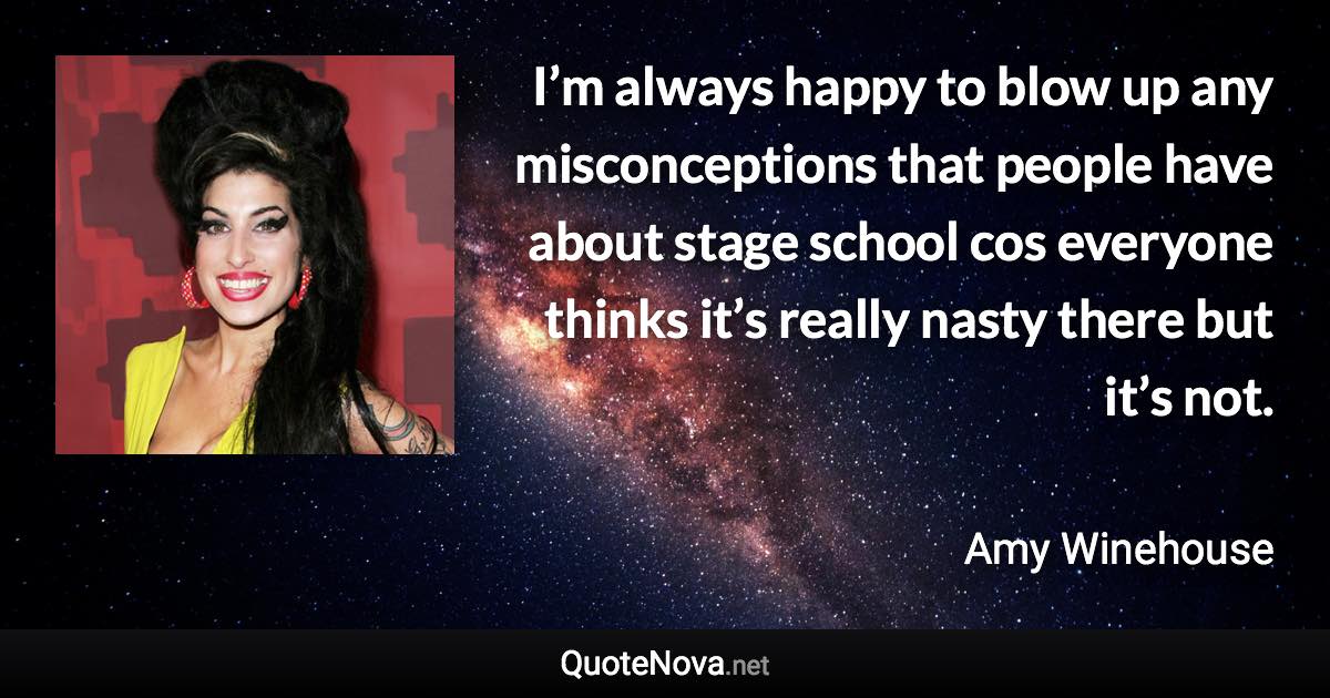 I’m always happy to blow up any misconceptions that people have about stage school cos everyone thinks it’s really nasty there but it’s not. - Amy Winehouse quote