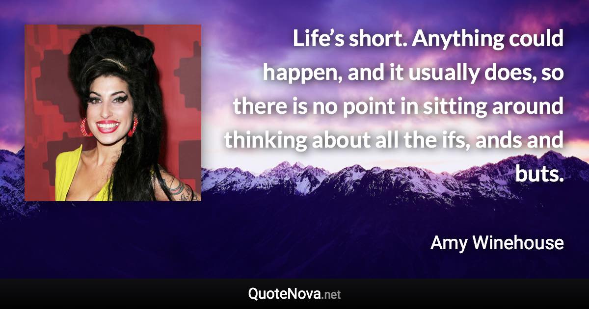 Life’s short. Anything could happen, and it usually does, so there is no point in sitting around thinking about all the ifs, ands and buts. - Amy Winehouse quote