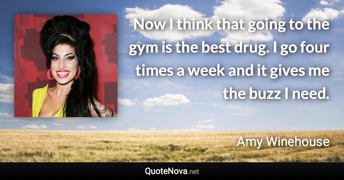 Now I think that going to the gym is the best drug. I go four times a week and it gives me the buzz I need. - Amy Winehouse quote