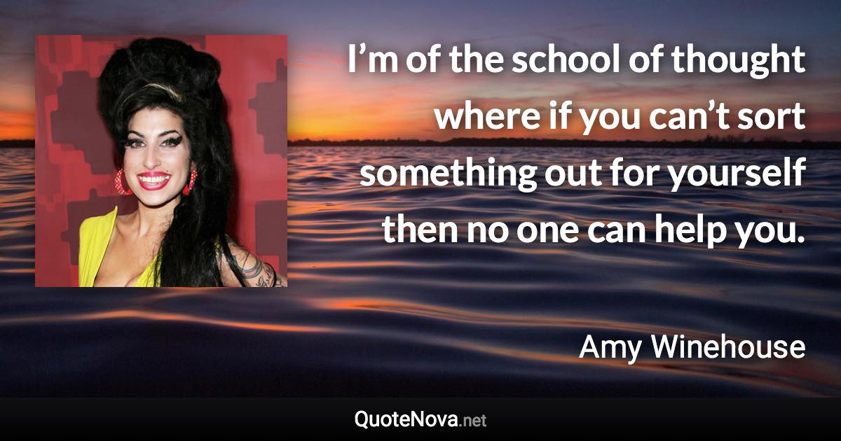 I’m of the school of thought where if you can’t sort something out for yourself then no one can help you. - Amy Winehouse quote