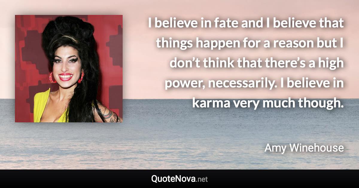 I believe in fate and I believe that things happen for a reason but I don’t think that there’s a high power, necessarily. I believe in karma very much though. - Amy Winehouse quote