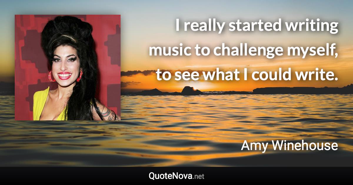 I really started writing music to challenge myself, to see what I could write. - Amy Winehouse quote
