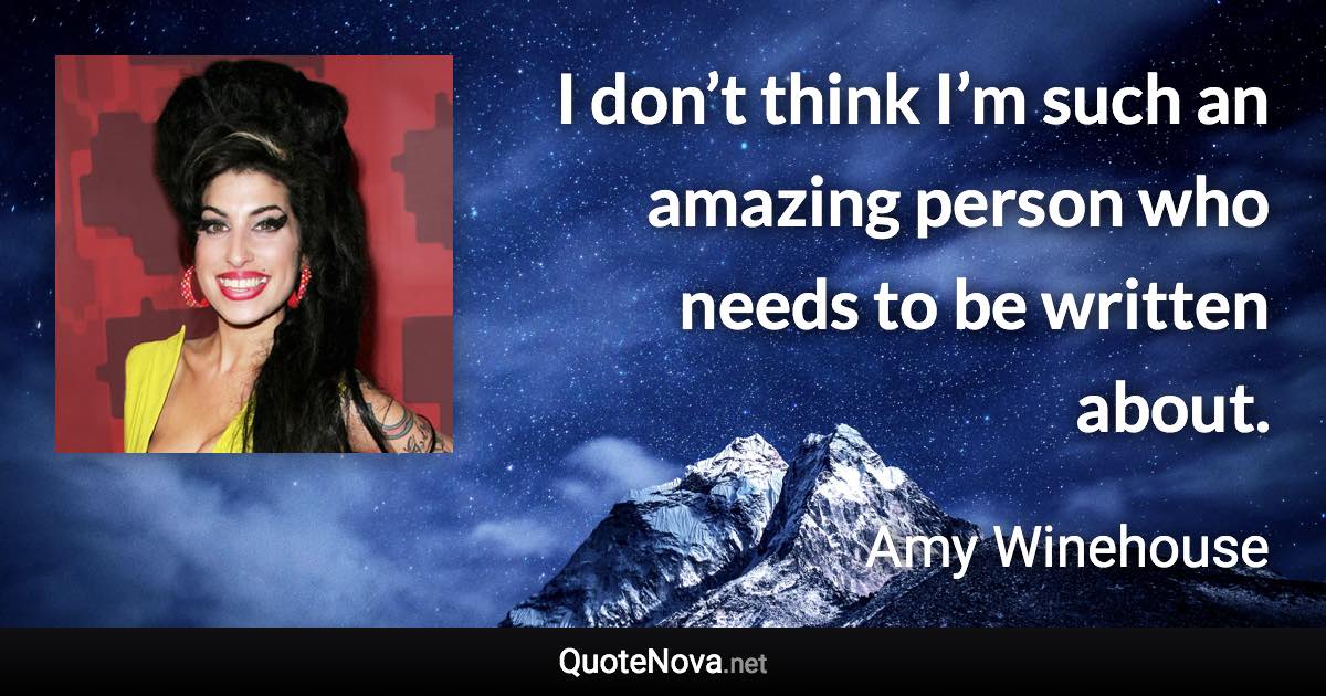 I don’t think I’m such an amazing person who needs to be written about. - Amy Winehouse quote