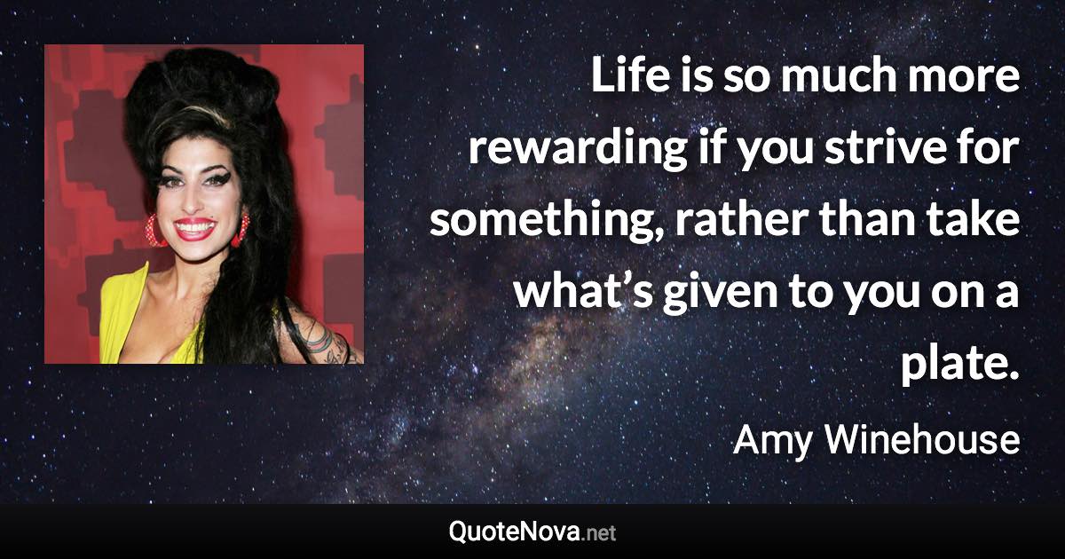 Life is so much more rewarding if you strive for something, rather than take what’s given to you on a plate. - Amy Winehouse quote