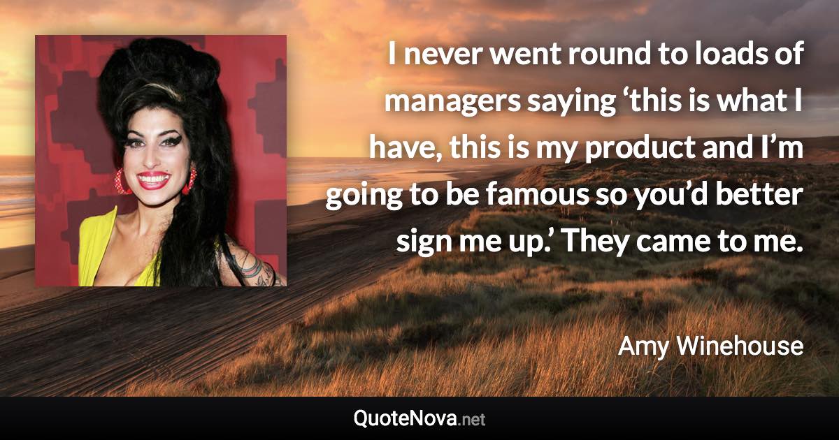 I never went round to loads of managers saying ‘this is what I have, this is my product and I’m going to be famous so you’d better sign me up.’ They came to me. - Amy Winehouse quote