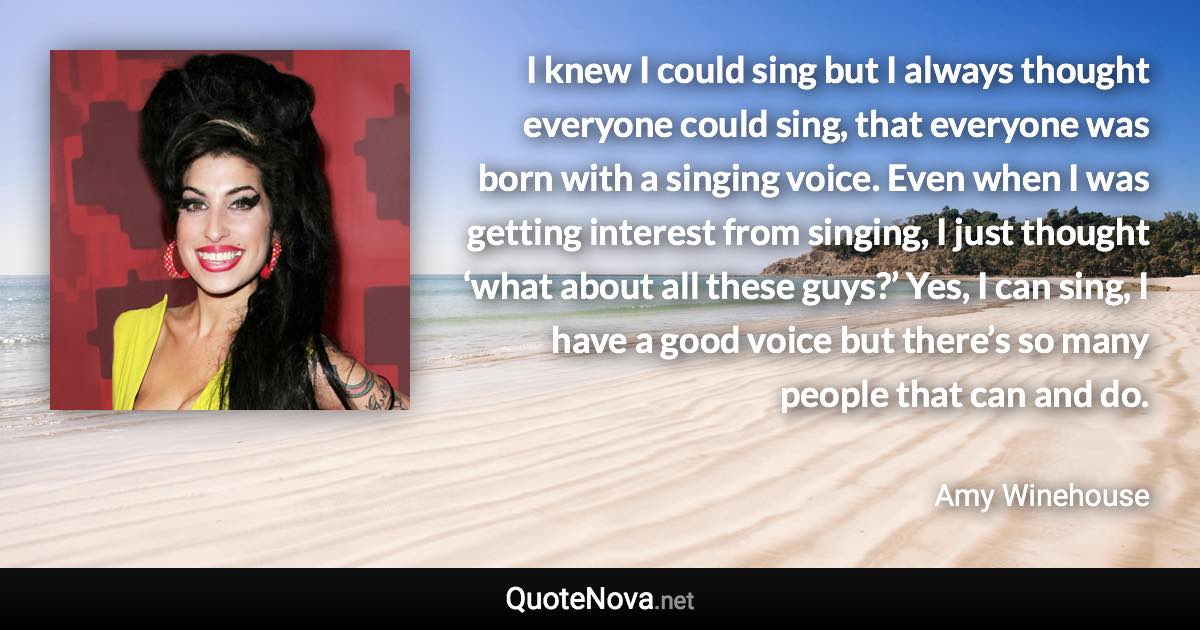 I knew I could sing but I always thought everyone could sing, that everyone was born with a singing voice. Even when I was getting interest from singing, I just thought ‘what about all these guys?’ Yes, I can sing, I have a good voice but there’s so many people that can and do. - Amy Winehouse quote