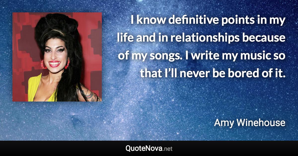 I know definitive points in my life and in relationships because of my songs. I write my music so that I’ll never be bored of it. - Amy Winehouse quote