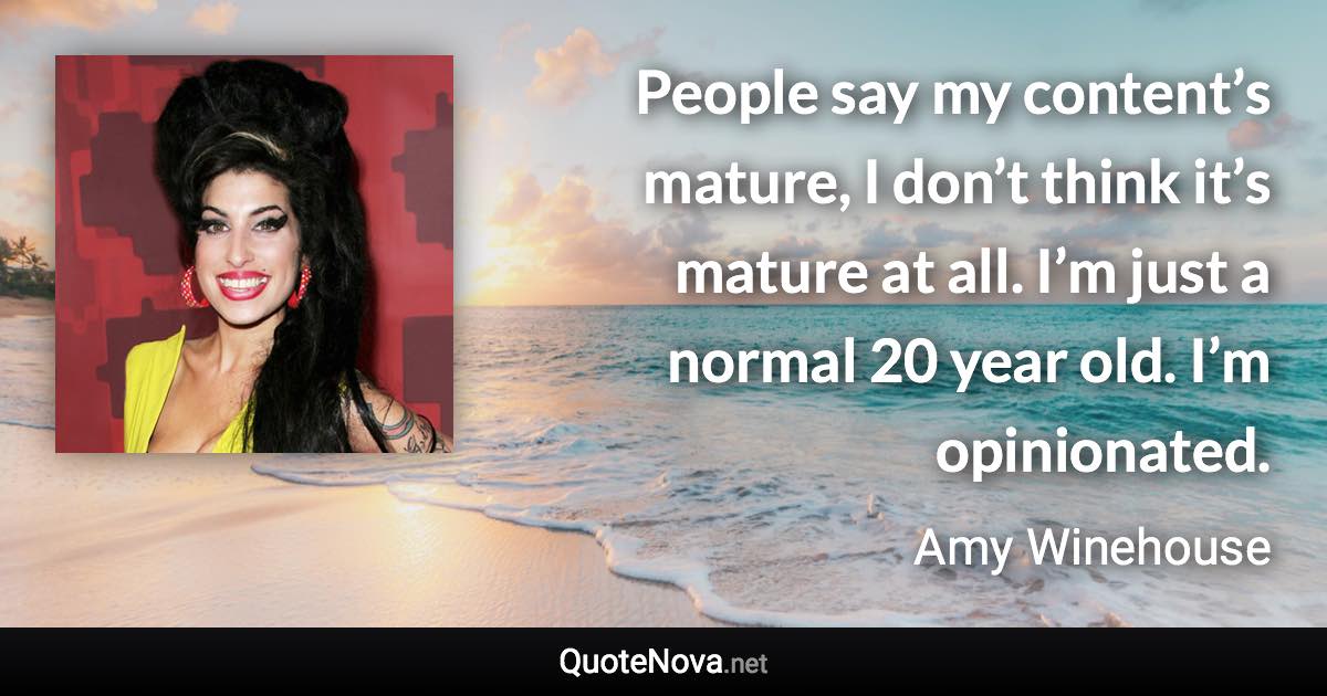 People say my content’s mature, I don’t think it’s mature at all. I’m just a normal 20 year old. I’m opinionated. - Amy Winehouse quote