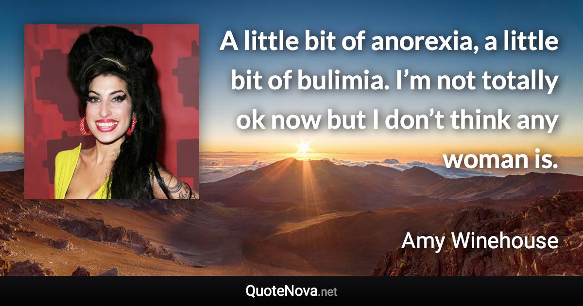 A little bit of anorexia, a little bit of bulimia. I’m not totally ok now but I don’t think any woman is. - Amy Winehouse quote