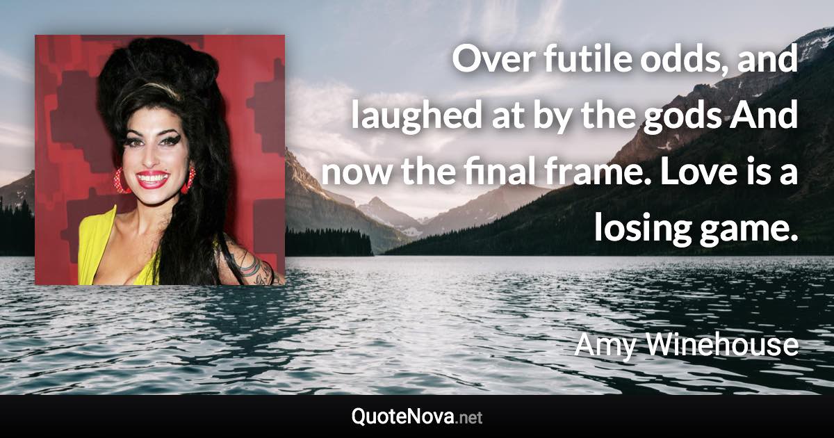 Over futile odds, and laughed at by the gods And now the final frame. Love is a losing game. - Amy Winehouse quote