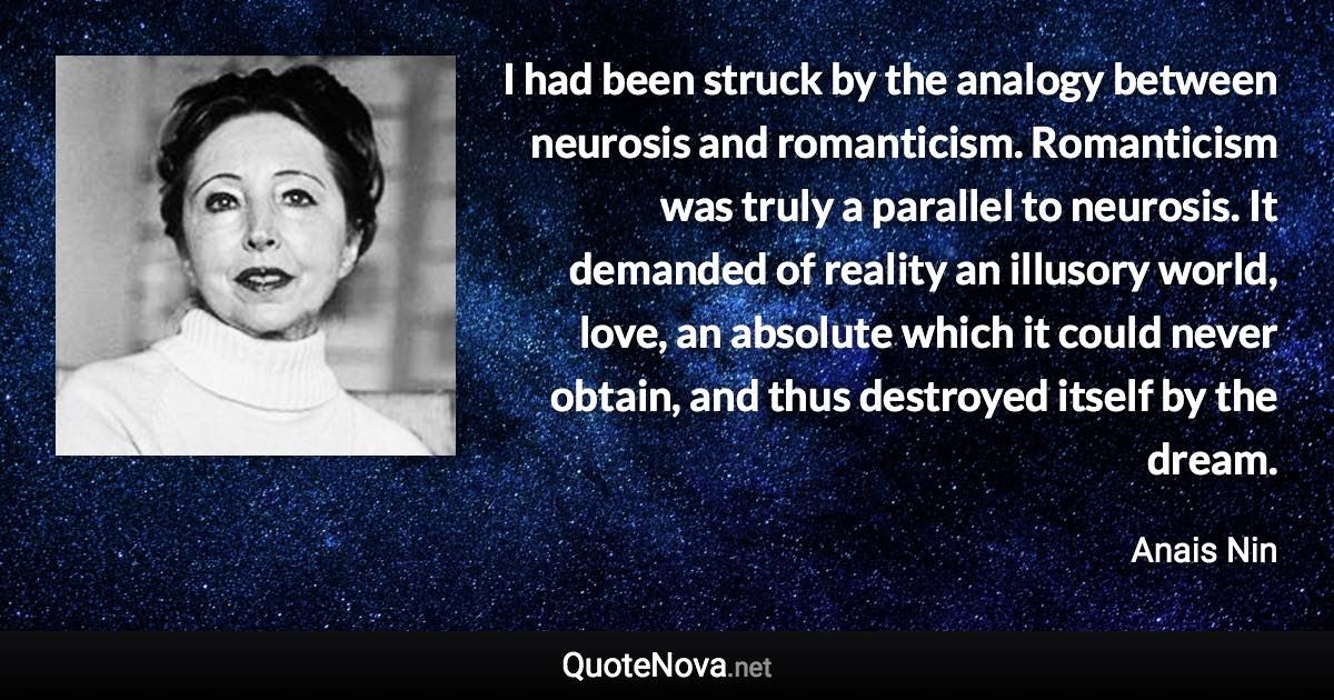 I had been struck by the analogy between neurosis and romanticism. Romanticism was truly a parallel to neurosis. It demanded of reality an illusory world, love, an absolute which it could never obtain, and thus destroyed itself by the dream. - Anais Nin quote