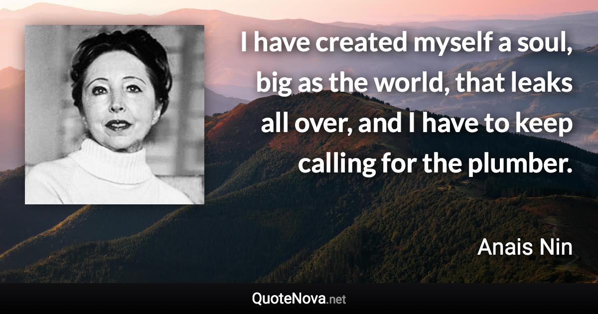 I have created myself a soul, big as the world, that leaks all over, and I have to keep calling for the plumber. - Anais Nin quote