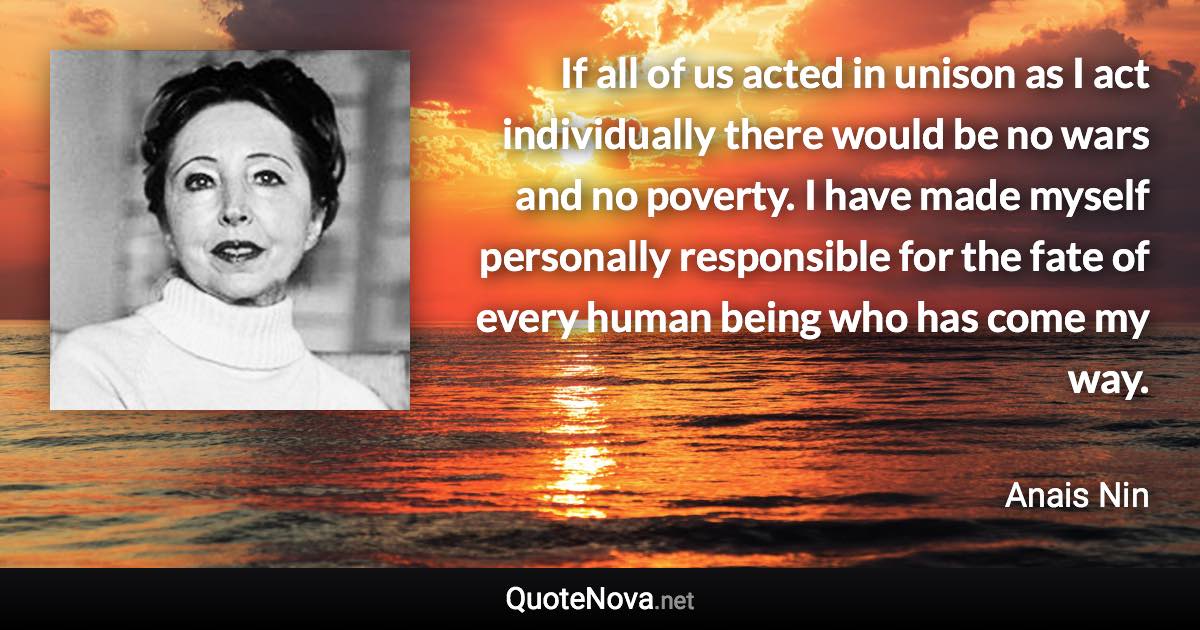 If all of us acted in unison as I act individually there would be no wars and no poverty. I have made myself personally responsible for the fate of every human being who has come my way. - Anais Nin quote