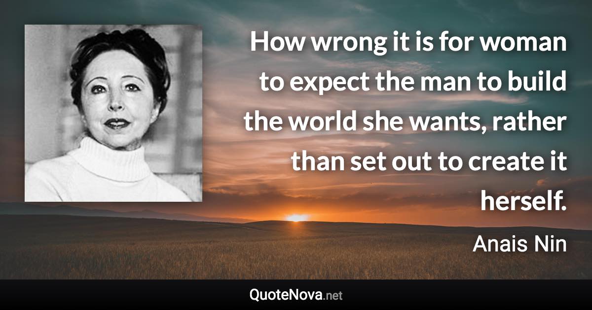 How wrong it is for woman to expect the man to build the world she wants, rather than set out to create it herself. - Anais Nin quote