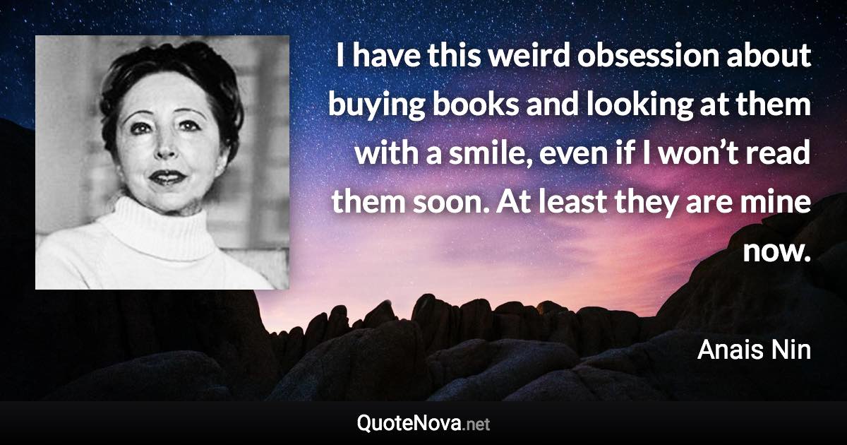 I have this weird obsession about buying books and looking at them with a smile, even if I won’t read them soon. At least they are mine now. - Anais Nin quote