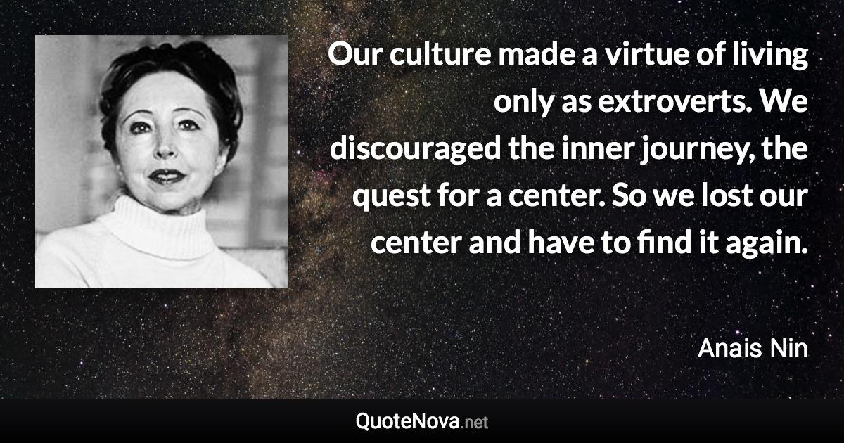 Our culture made a virtue of living only as extroverts. We discouraged the inner journey, the quest for a center. So we lost our center and have to find it again. - Anais Nin quote