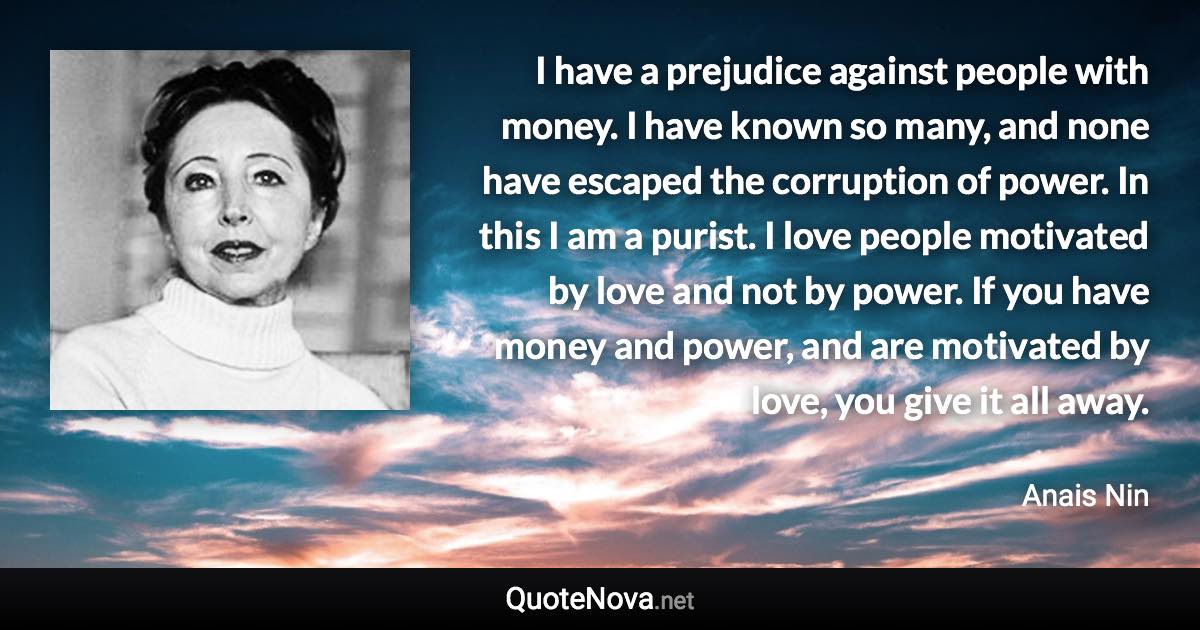 I have a prejudice against people with money. I have known so many, and none have escaped the corruption of power. In this I am a purist. I love people motivated by love and not by power. If you have money and power, and are motivated by love, you give it all away. - Anais Nin quote