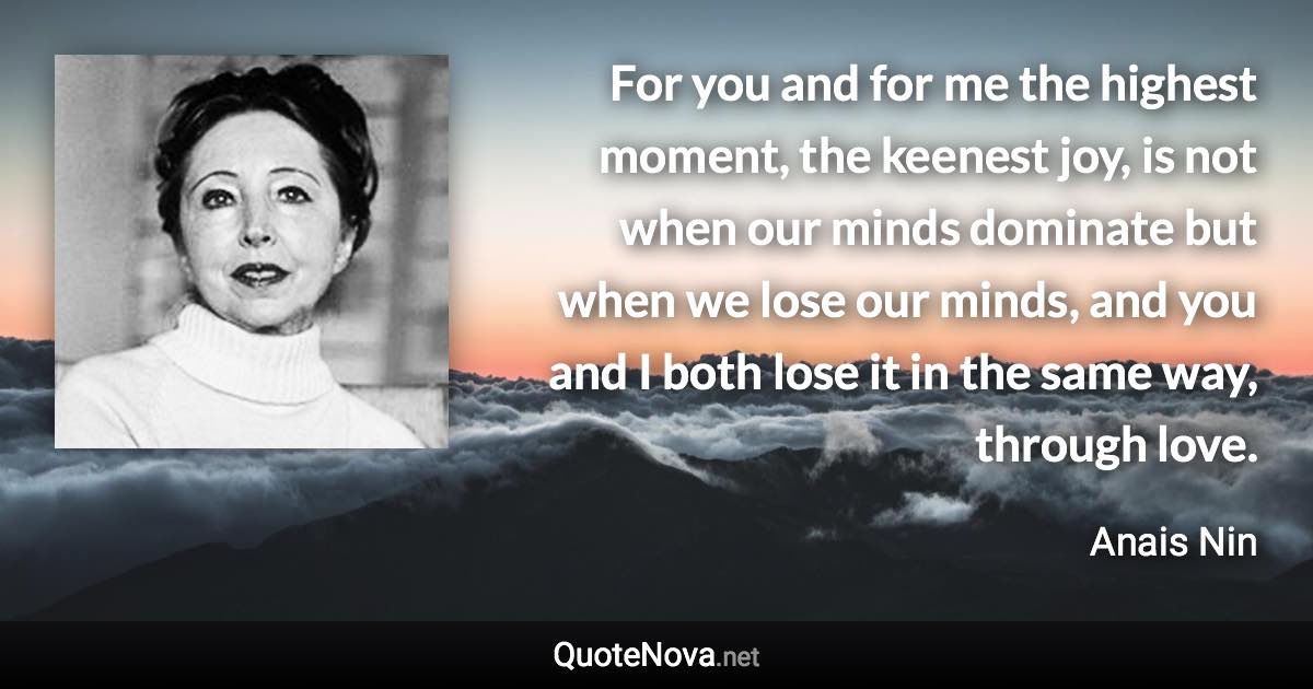 For you and for me the highest moment, the keenest joy, is not when our minds dominate but when we lose our minds, and you and I both lose it in the same way, through love. - Anais Nin quote